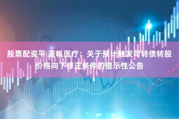 股票配资平 蓝帆医疗：关于预计触发可转债转股价格向下修正条件的提示性公告