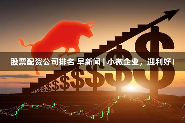 股票配资公司排名 早新闻 | 小微企业，迎利好！