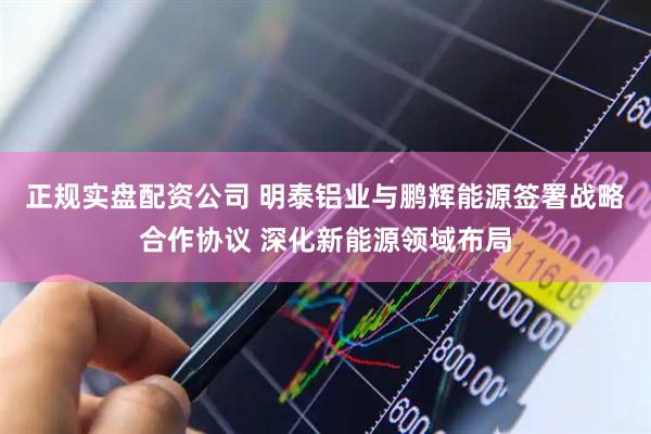 正规实盘配资公司 明泰铝业与鹏辉能源签署战略合作协议 深化新能源领域布局