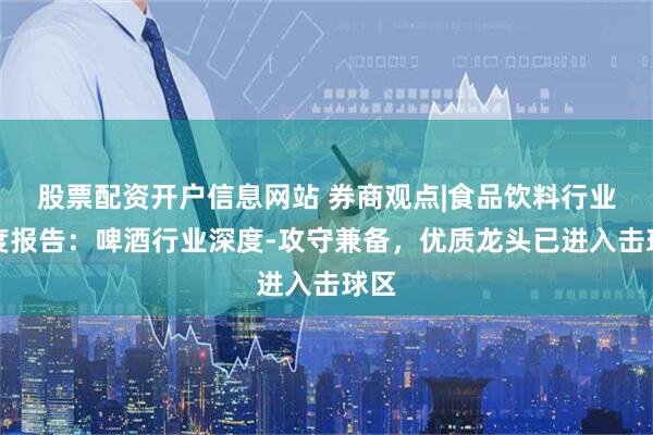 股票配资开户信息网站 券商观点|食品饮料行业深度报告：啤酒行业深度-攻守兼备，优质龙头已进入击球区