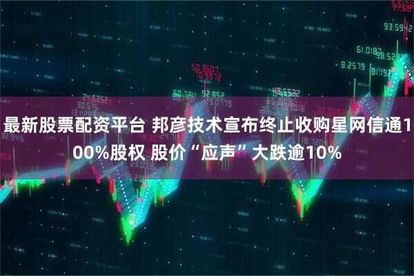最新股票配资平台 邦彦技术宣布终止收购星网信通100%股权 股价“应声”大跌逾10%