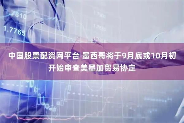 中国股票配资网平台 墨西哥将于9月底或10月初开始审查美墨加贸易协定