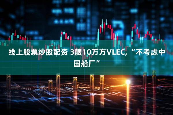 线上股票炒股配资 3艘10万方VLEC, “不考虑中国船厂”