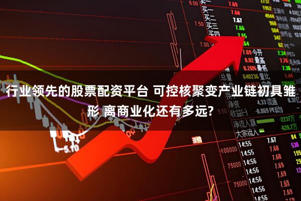 行业领先的股票配资平台 可控核聚变产业链初具雏形 离商业化还有多远?