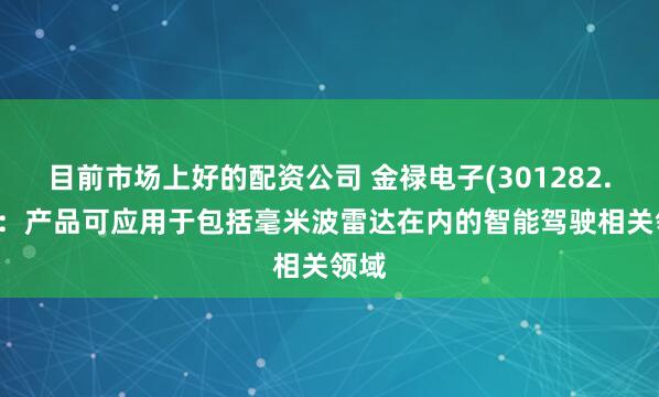 目前市场上好的配资公司 金禄电子(301282.SZ)：产品可应用于包括毫米波雷达在内的智能驾驶相关领域