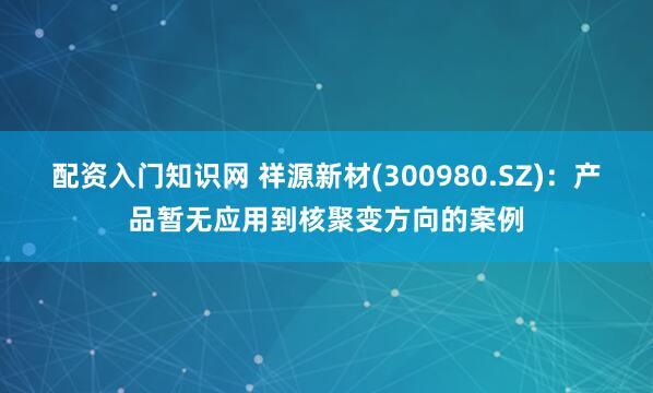 配资入门知识网 祥源新材(300980.SZ)：产品暂无应用到核聚变方向的案例