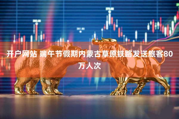开户网站 端午节假期内蒙古草原铁路发送旅客80万人次