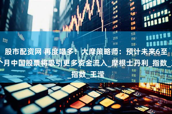 股市配资网 再度唱多！大摩策略师：预计未来6至12个月中国股票将吸引更多资金流入_摩根士丹利_指数_王滢