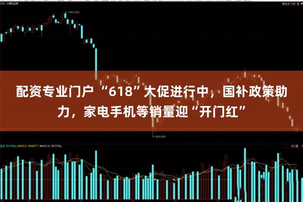 配资专业门户 “618”大促进行中，国补政策助力，家电手机等销量迎“开门红”
