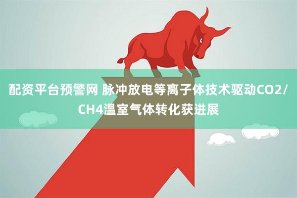 配资平台预警网 脉冲放电等离子体技术驱动CO2/CH4温室气体转化获进展