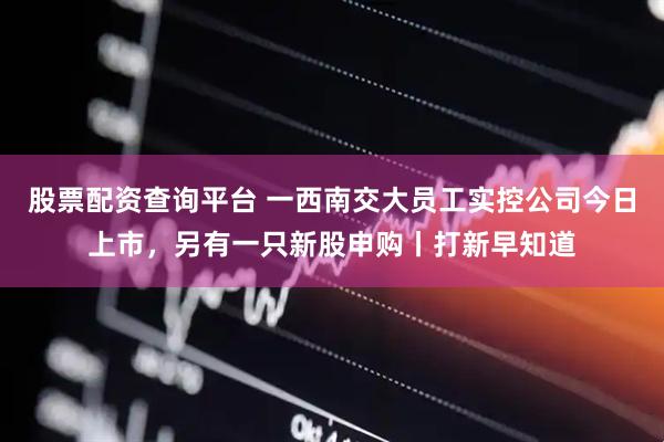 股票配资查询平台 一西南交大员工实控公司今日上市，另有一只新股申购丨打新早知道