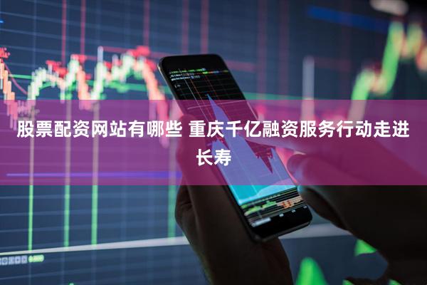 股票配资网站有哪些 重庆千亿融资服务行动走进长寿