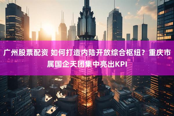 广州股票配资 如何打造内陆开放综合枢纽？重庆市属国企天团集中亮出KPI