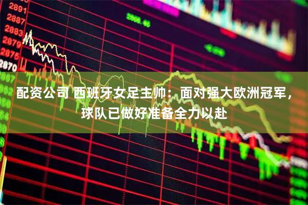 配资公司 西班牙女足主帅：面对强大欧洲冠军，球队已做好准备全力以赴
