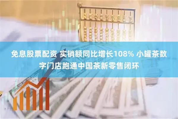免息股票配资 实销额同比增长108% 小罐茶数字门店跑通中国茶新零售闭环