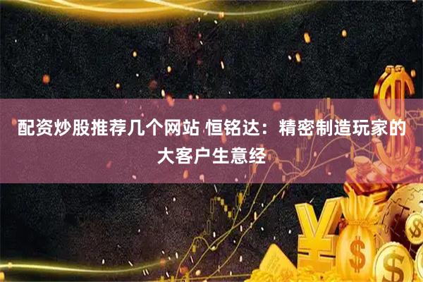 配资炒股推荐几个网站 恒铭达：精密制造玩家的大客户生意经
